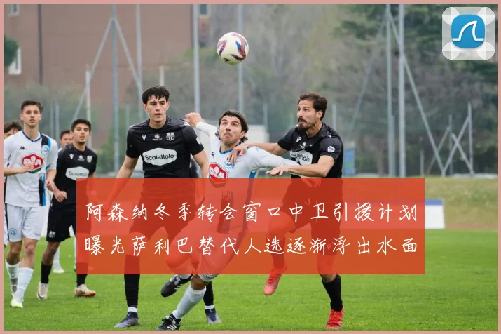 阿森纳冬季转会窗口中卫引援计划曝光萨利巴替代人选逐渐浮出水面