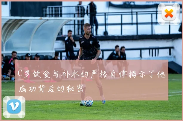 C罗饮食与补水的严格自律揭示了他成功背后的秘密